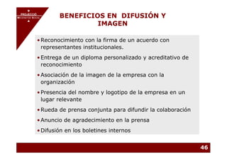 PROJECCIÓ
       PROJECCIÓ
MECENATGE SOCIAL        BENEFICIOS EN DIFUSIÓN Y
                                 IMAGEN
     MECENATGE SOCIAL




              • Reconocimiento con la firma de un acuerdo con
                representantes institucionales.
              • Entrega de un diploma personalizado y acreditativo de
                reconocimiento
              • Asociación de la imagen de la empresa con la
                organización
              • Presencia del nombre y logotipo de la empresa en un
                lugar relevante
              • Rueda de prensa conjunta para difundir la colaboración
              • Anuncio de agradecimiento en la prensa
              • Difusión en los boletines internos


                                                                         46
 