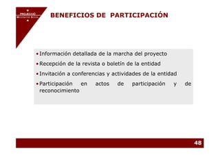 PROJECCIÓ
       PROJECCIÓ
MECENATGE SOCIAL
     MECENATGE SOCIAL
                        BENEFICIOS DE PARTICIPACIÓN




              • Información detallada de la marcha del proyecto
              • Recepción de la revista o boletín de la entidad
              • Invitación a conferencias y actividades de la entidad
              • Participación  en    actos    de   participación   y    de
                reconocimiento




                                                                             48
 