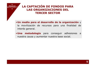 PROJECCIÓ
       PROJECCIÓ
MECENATGE SOCIAL        LA CAPTACIÓN DE FONDOS PARA
                           LAS ORGANIZACIONES DEL
     MECENATGE SOCIAL




                                TERCER SECTOR


              • Un medio para el desarrollo de la organización y
                la movilización de recursos para una finalidad de
                interés general.

              • Una metodología para conseguir adhesiones       a
                nuestra causa y aumentar nuestra base social.




                                                                    5
 