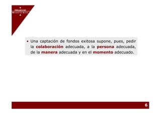 PROJECCIÓ
       PROJECCIÓ
MECENATGE SOCIAL
     MECENATGE SOCIAL




              • Una captación de fondos exitosa supone, pues, pedir
                la colaboración adecuada, a la persona adecuada,
                de la manera adecuada y en el momento adecuado.




                                                                      6
 