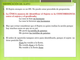 IDENTIFICACIÓN DEL SUJETO
1. El Sujeto siempre es un SN. No puede estar precedido de preposición.
2. La ÚNICA manera de identificar el Sujeto es la CONCORDANCIA
entre el sujeto y el predicado:
La casa la hizo mi hermano
La casa la hicieron mis hermanos
3. Hay que evitar considerar que el Sujeto es quien realiza la acción porque
hay muchos casos en que no es así:
Me gusta la tortilla de patatas.
Me gustan las tortillas de patatas.
4. El orden de aparición tampoco sirve para identificarlo, porque el sujeto no
tiene posición fija:
Juan ha venido a la fiesta.
Ha venido Juan a la fiesta.
Ha venido a la fiesta Juan

 