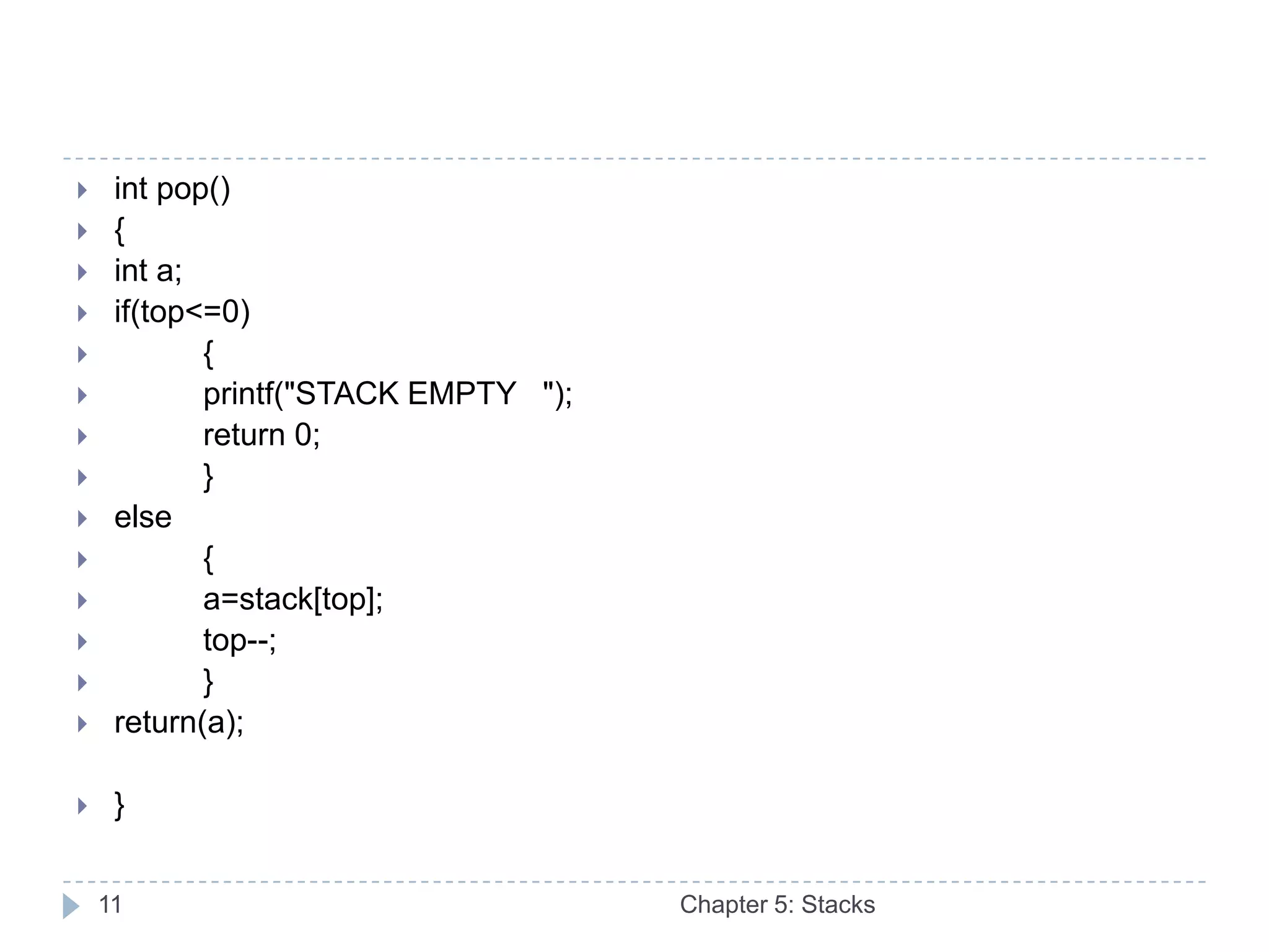     int pop()
    {
    int a;
    if(top<=0)
           {
           printf("STACK EMPTY ");
           return 0;
           }
    else
           {
           a=stack[top];
           top--;
           }
    return(a);

    }


    11                                Chapter 5: Stacks
 