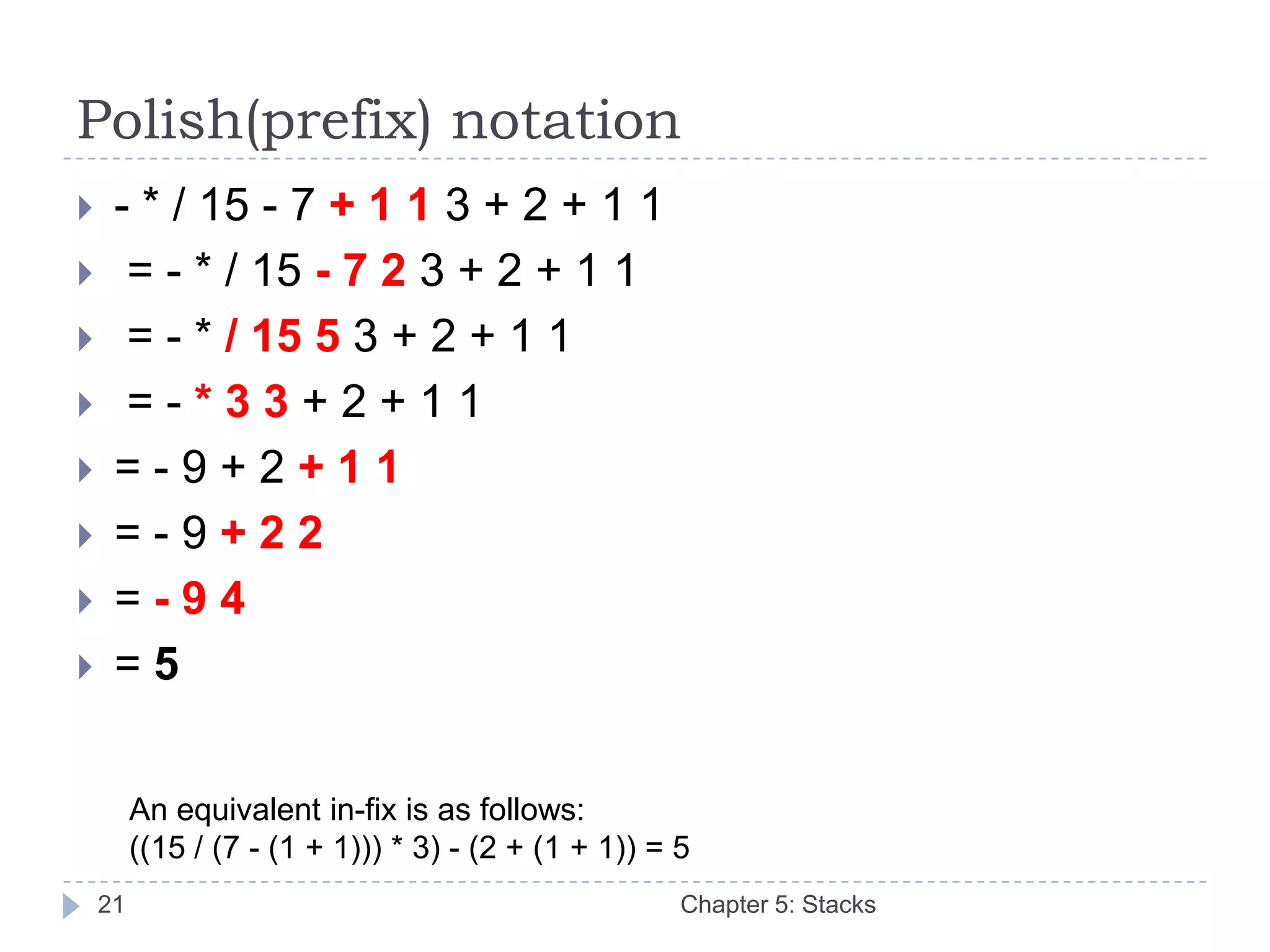 Polish(prefix) notation
    - * / 15 - 7 + 1 1 3 + 2 + 1 1
     = - * / 15 - 7 2 3 + 2 + 1 1
     = - * / 15 5 3 + 2 + 1 1
     =-*33+2+11
    =-9+2+11
    =-9+22
    =-94
    =5


         An equivalent in-fix is as follows:
         ((15 / (7 - (1 + 1))) * 3) - (2 + (1 + 1)) = 5
    21                                                Chapter 5: Stacks
 