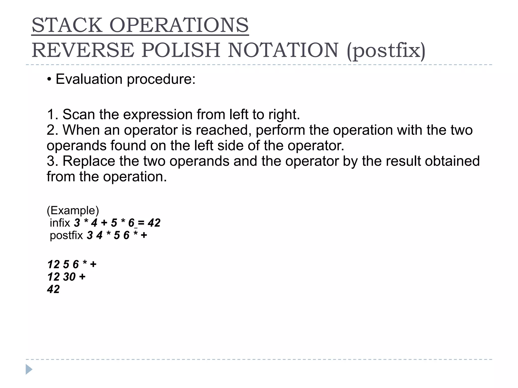 STACK OPERATIONS
REVERSE POLISH NOTATION (postfix)
n   • Evaluation procedure:

n   1. Scan the expression from left to right.
    2. When an operator is reached, perform the operation with the two
    operands found on the left side of the operator.
    3. Replace the two operands and the operator by the result obtained
    from the operation.

n   (Example)
     infix 3 * 4 + 5 * 6 = 42
     postfix 3 4 * 5 6 * +

n   12 5 6 * +
    12 30 +
    42
 