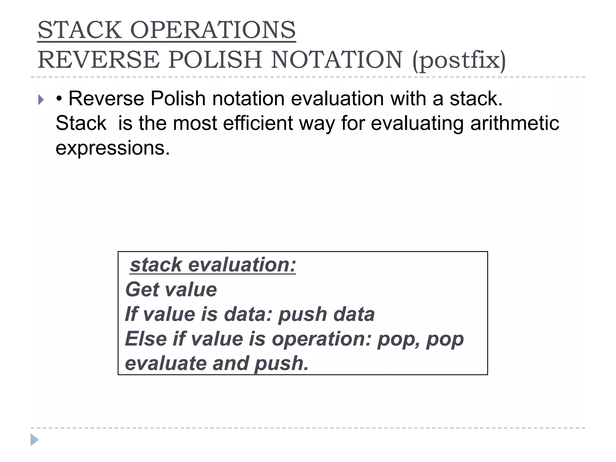 STACK OPERATIONS
REVERSE POLISH NOTATION (postfix)
   • Reverse Polish notation evaluation with a stack.
    Stack is the most efficient way for evaluating arithmetic
    expressions.




            stack evaluation:
           Get value
           If value is data: push data
           Else if value is operation: pop, pop
           evaluate and push.
 