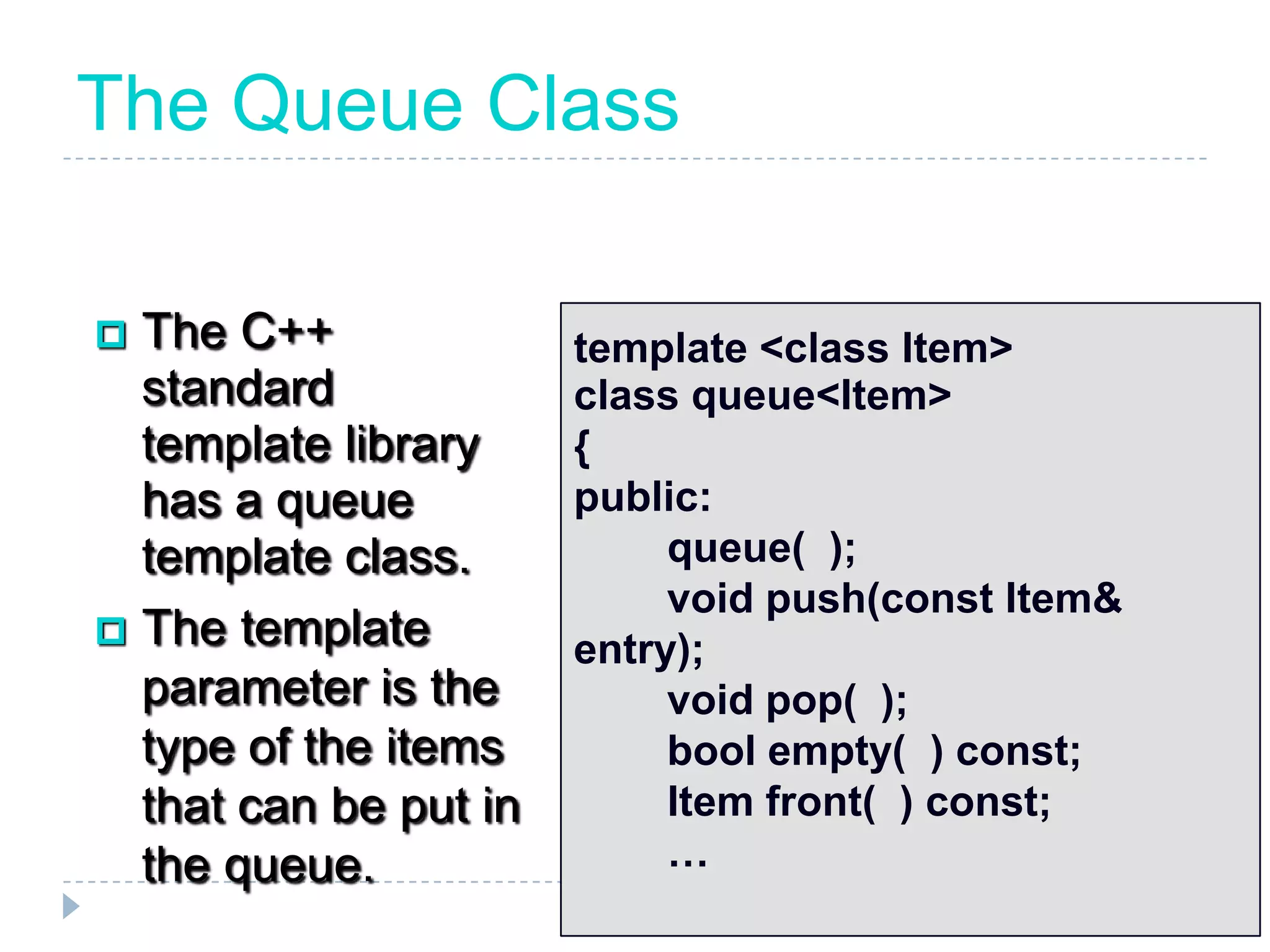 The Queue Class

 The C++              template <class Item>
  standard             class queue<Item>
  template library     {
  has a queue          public:
  template class.           queue( );
                            void push(const Item&
 The template
                       entry);
  parameter is the          void pop( );
  type of the items         bool empty( ) const;
  that can be put in        Item front( ) const;
  the queue.                …
 