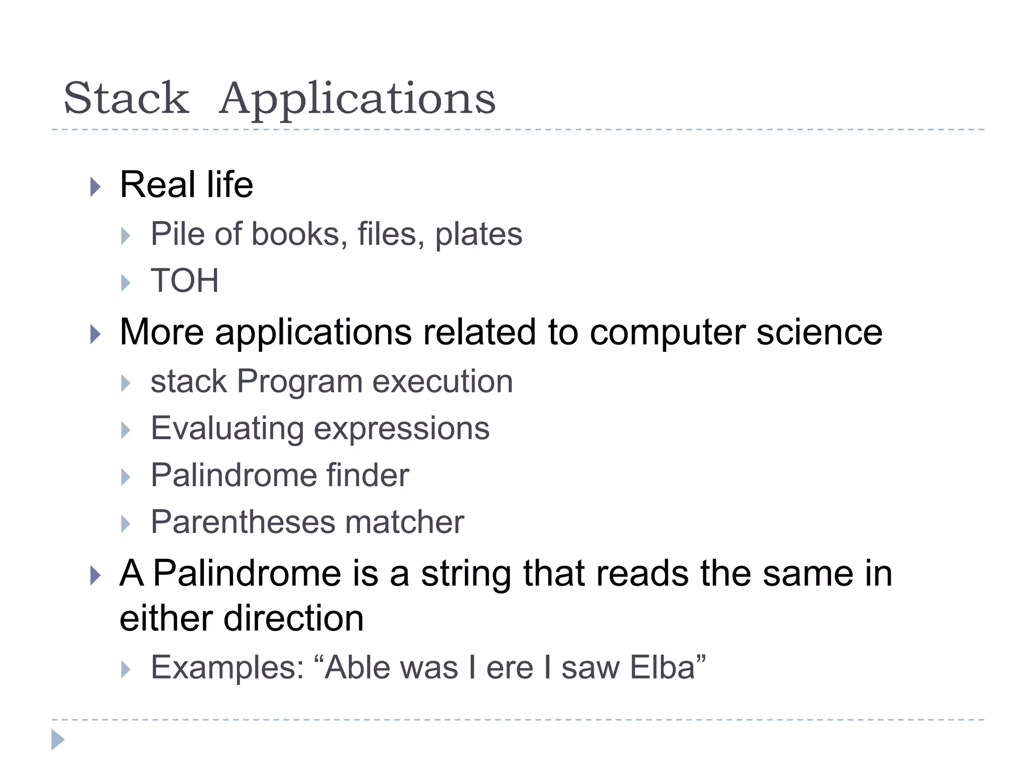 Stack Applications
    Real life
        Pile of books, files, plates
        TOH
    More applications related to computer science
        stack Program execution
        Evaluating expressions
        Palindrome finder
        Parentheses matcher
    A Palindrome is a string that reads the same in
     either direction
        Examples: “Able was I ere I saw Elba”
 