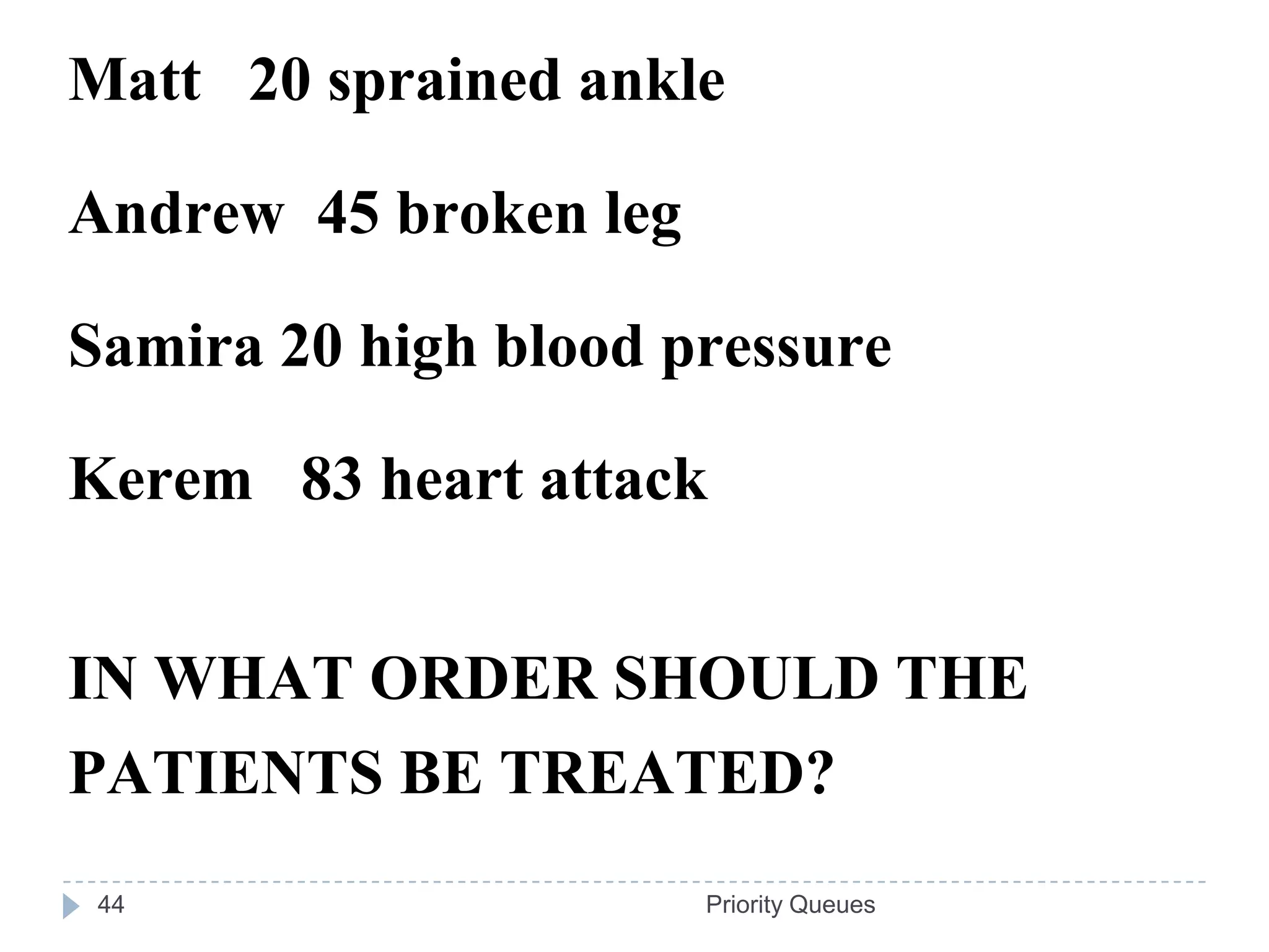 Matt 20 sprained ankle

Andrew 45 broken leg

Samira 20 high blood pressure

Kerem 83 heart attack


IN WHAT ORDER SHOULD THE
PATIENTS BE TREATED?
 44                    Priority Queues
 