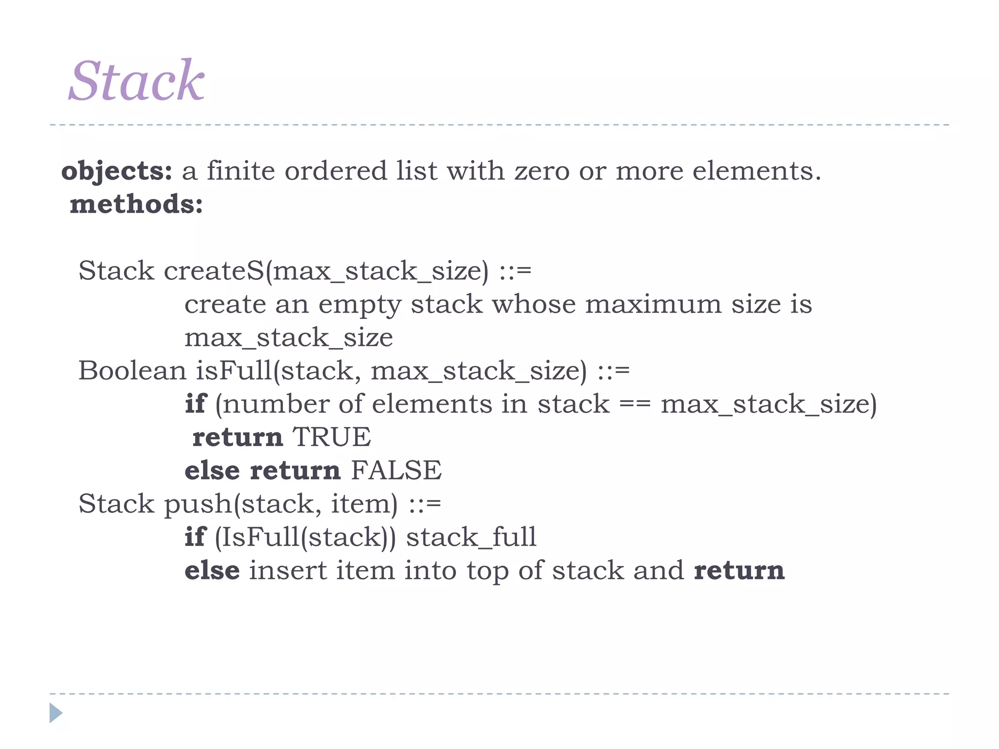 Stack
objects: a finite ordered list with zero or more elements.
methods:

 Stack createS(max_stack_size) ::=
         create an empty stack whose maximum size is
         max_stack_size
 Boolean isFull(stack, max_stack_size) ::=
         if (number of elements in stack == max_stack_size)
          return TRUE
         else return FALSE
 Stack push(stack, item) ::=
         if (IsFull(stack)) stack_full
         else insert item into top of stack and return
 