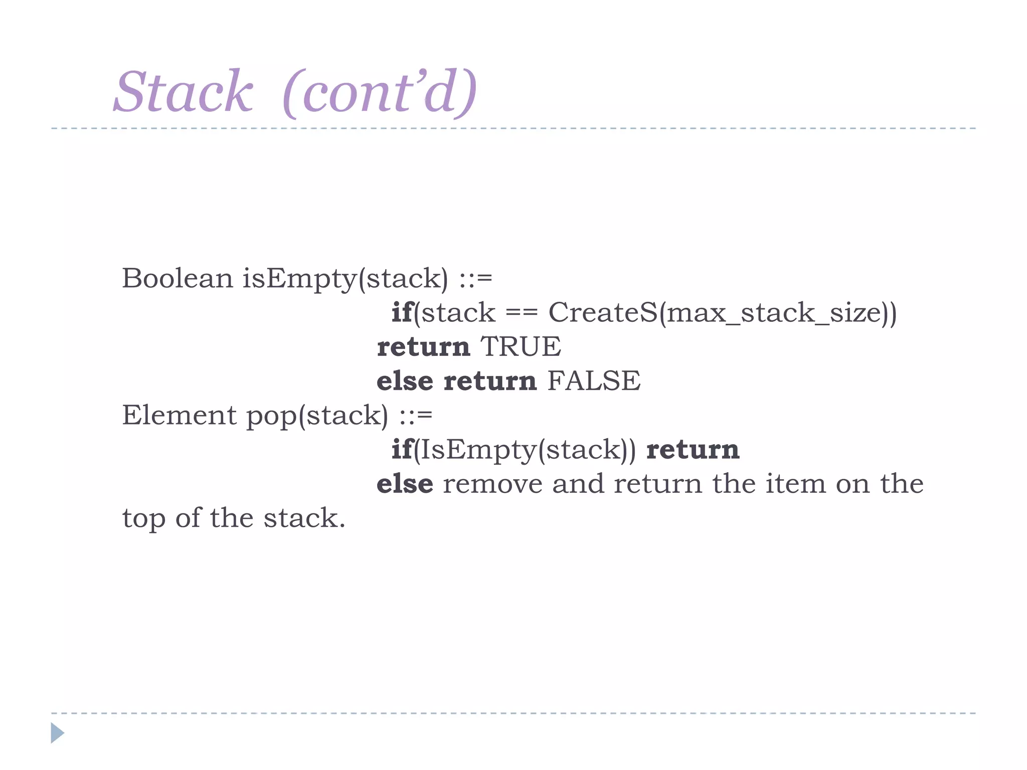 Stack (cont’d)


Boolean isEmpty(stack) ::=
                   if(stack == CreateS(max_stack_size))
                  return TRUE
                  else return FALSE
Element pop(stack) ::=
                   if(IsEmpty(stack)) return
                  else remove and return the item on the
top of the stack.
 