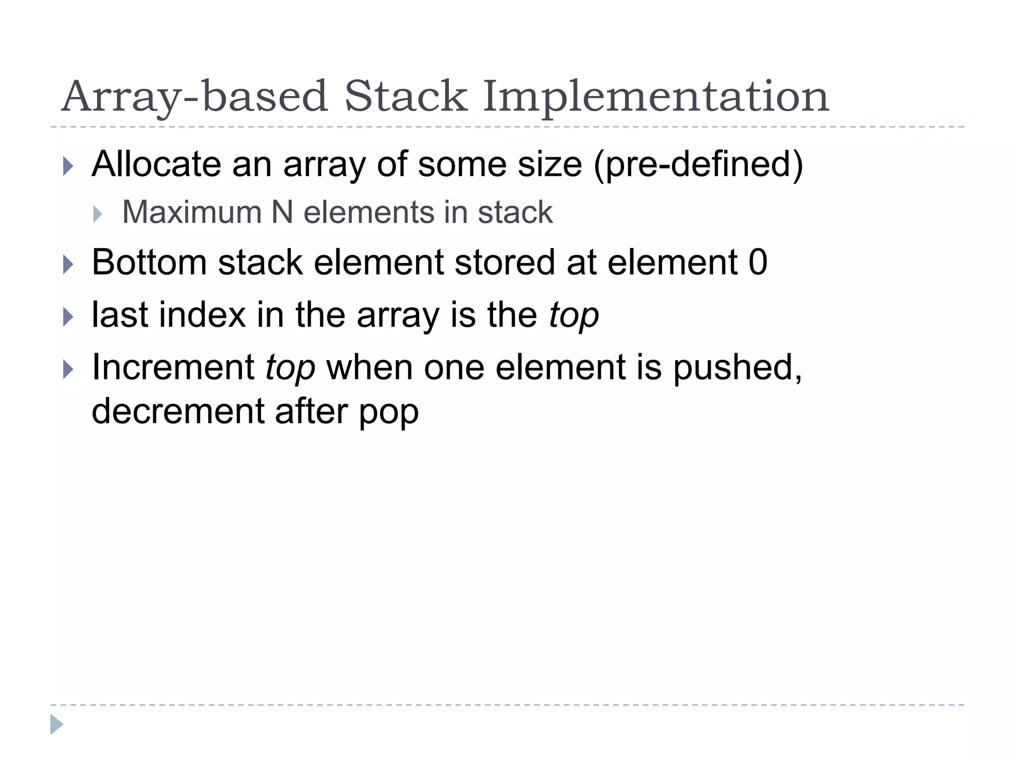 Array-based Stack Implementation
   Allocate an array of some size (pre-defined)
       Maximum N elements in stack
   Bottom stack element stored at element 0
   last index in the array is the top
   Increment top when one element is pushed,
    decrement after pop
 