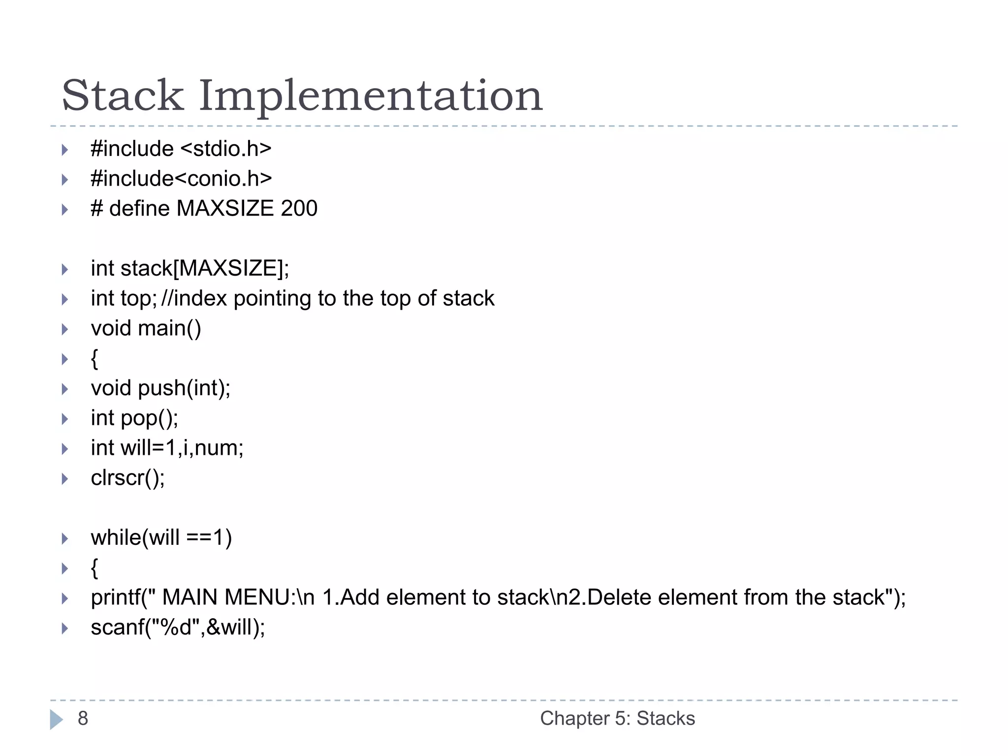 Stack Implementation
       #include <stdio.h>
       #include<conio.h>
       # define MAXSIZE 200

       int stack[MAXSIZE];
       int top; //index pointing to the top of stack
       void main()
       {
       void push(int);
       int pop();
       int will=1,i,num;
       clrscr();

       while(will ==1)
       {
       printf(" MAIN MENU:n 1.Add element to stackn2.Delete element from the stack");
       scanf("%d",&will);



    8                                                   Chapter 5: Stacks
 