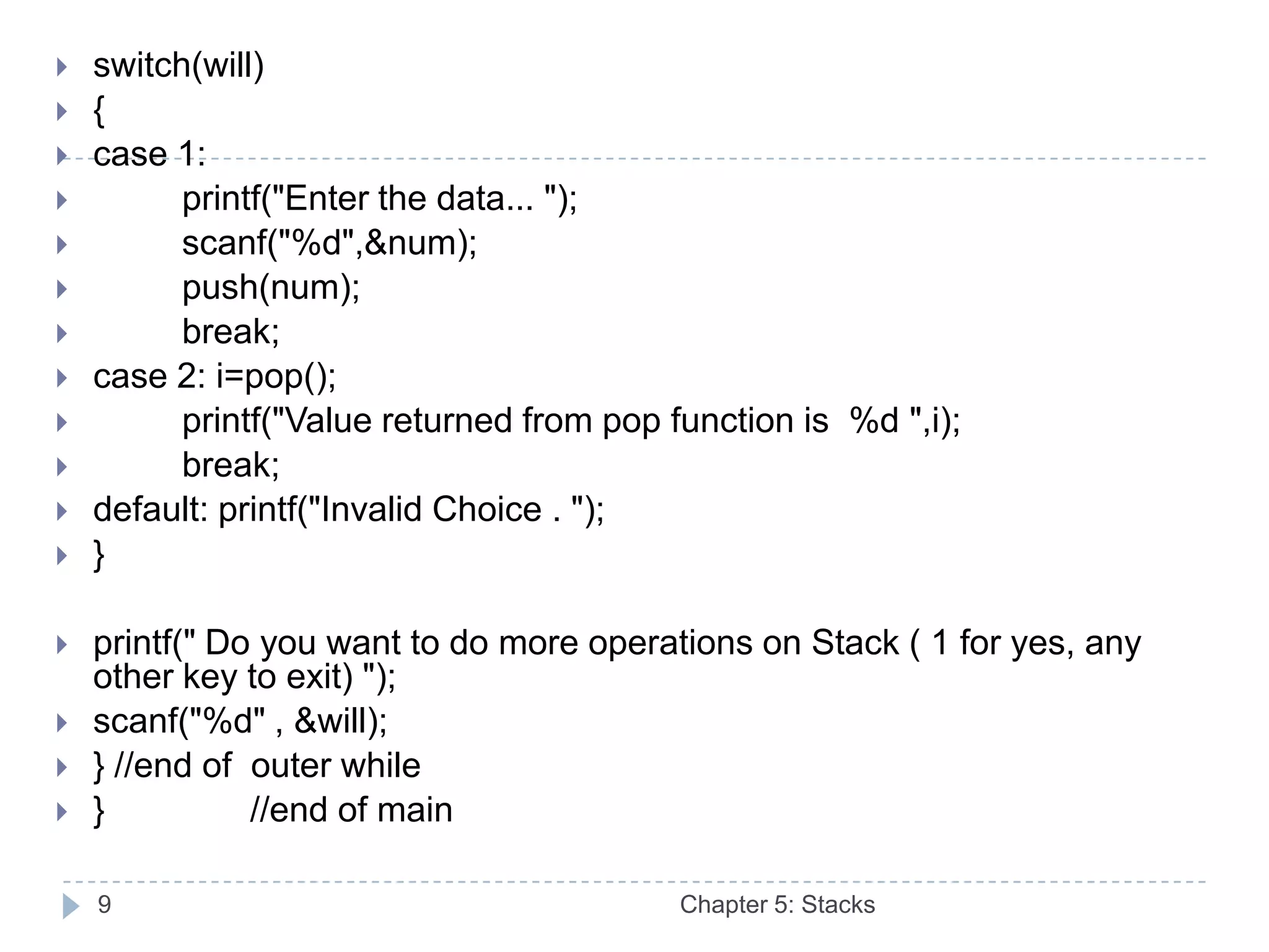    switch(will)
   {
   case 1:
         printf("Enter the data... ");
         scanf("%d",&num);
         push(num);
         break;
   case 2: i=pop();
         printf("Value returned from pop function is %d ",i);
         break;
   default: printf("Invalid Choice . ");
   }

   printf(" Do you want to do more operations on Stack ( 1 for yes, any
    other key to exit) ");
   scanf("%d" , &will);
   } //end of outer while
   }          //end of main

    9                                      Chapter 5: Stacks
 
