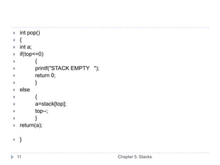     int pop()
    {
    int a;
    if(top<=0)
           {
           printf("STACK EMPTY ");
           return 0;
           }
    else
           {
           a=stack[top];
           top--;
           }
    return(a);

    }


    11                                Chapter 5: Stacks
 