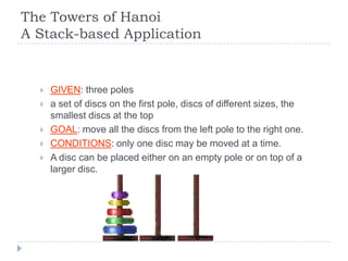 The Towers of Hanoi
A Stack-based Application


     GIVEN: three poles
     a set of discs on the first pole, discs of different sizes, the
      smallest discs at the top
     GOAL: move all the discs from the left pole to the right one.
     CONDITIONS: only one disc may be moved at a time.
     A disc can be placed either on an empty pole or on top of a
      larger disc.
 