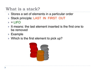 What is a stack?
    Stores a set of elements in a particular order
    Stack principle: LAST IN FIRST OUT
    = LIFO
    It means: the last element inserted is the first one to
     be removed
    Example
    Which is the first element to pick up?
 