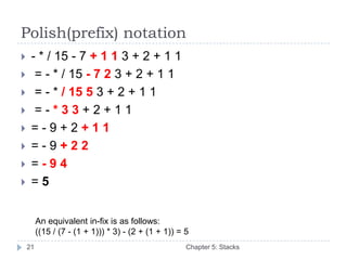 Polish(prefix) notation
    - * / 15 - 7 + 1 1 3 + 2 + 1 1
     = - * / 15 - 7 2 3 + 2 + 1 1
     = - * / 15 5 3 + 2 + 1 1
     =-*33+2+11
    =-9+2+11
    =-9+22
    =-94
    =5


         An equivalent in-fix is as follows:
         ((15 / (7 - (1 + 1))) * 3) - (2 + (1 + 1)) = 5
    21                                                Chapter 5: Stacks
 