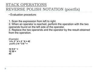 STACK OPERATIONS
REVERSE POLISH NOTATION (postfix)
n   • Evaluation procedure:

n   1. Scan the expression from left to right.
    2. When an operator is reached, perform the operation with the two
    operands found on the left side of the operator.
    3. Replace the two operands and the operator by the result obtained
    from the operation.

n   (Example)
     infix 3 * 4 + 5 * 6 = 42
     postfix 3 4 * 5 6 * +

n   12 5 6 * +
    12 30 +
    42
 