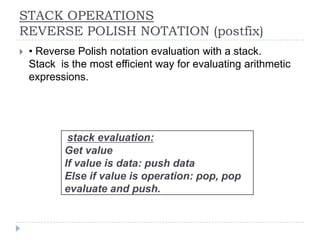STACK OPERATIONS
REVERSE POLISH NOTATION (postfix)
   • Reverse Polish notation evaluation with a stack.
    Stack is the most efficient way for evaluating arithmetic
    expressions.




            stack evaluation:
           Get value
           If value is data: push data
           Else if value is operation: pop, pop
           evaluate and push.
 