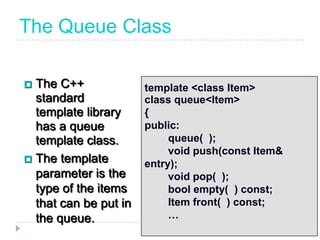The Queue Class

 The C++              template <class Item>
  standard             class queue<Item>
  template library     {
  has a queue          public:
  template class.           queue( );
                            void push(const Item&
 The template
                       entry);
  parameter is the          void pop( );
  type of the items         bool empty( ) const;
  that can be put in        Item front( ) const;
  the queue.                …
 