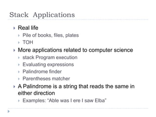 Stack Applications
    Real life
        Pile of books, files, plates
        TOH
    More applications related to computer science
        stack Program execution
        Evaluating expressions
        Palindrome finder
        Parentheses matcher
    A Palindrome is a string that reads the same in
     either direction
        Examples: “Able was I ere I saw Elba”
 
