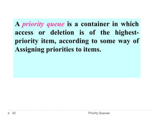 A priority queue is a container in which
 access or deletion is of the highest-
 priority item, according to some way of
 Assigning priorities to items.




42                      Priority Queues
 