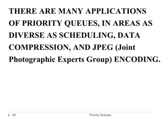 THERE ARE MANY APPLICATIONS
OF PRIORITY QUEUES, IN AREAS AS
DIVERSE AS SCHEDULING, DATA
COMPRESSION, AND JPEG (Joint
Photographic Experts Group) ENCODING.




45                 Priority Queues
 