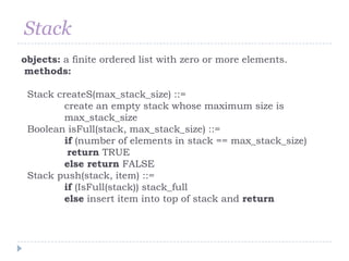 Stack
objects: a finite ordered list with zero or more elements.
methods:

 Stack createS(max_stack_size) ::=
         create an empty stack whose maximum size is
         max_stack_size
 Boolean isFull(stack, max_stack_size) ::=
         if (number of elements in stack == max_stack_size)
          return TRUE
         else return FALSE
 Stack push(stack, item) ::=
         if (IsFull(stack)) stack_full
         else insert item into top of stack and return
 