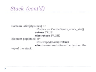 Stack (cont’d)


Boolean isEmpty(stack) ::=
                   if(stack == CreateS(max_stack_size))
                  return TRUE
                  else return FALSE
Element pop(stack) ::=
                   if(IsEmpty(stack)) return
                  else remove and return the item on the
top of the stack.
 