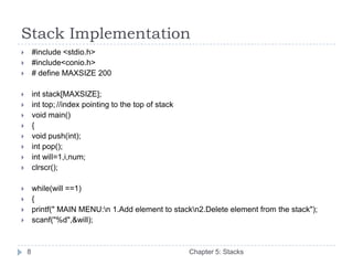 Stack Implementation
       #include <stdio.h>
       #include<conio.h>
       # define MAXSIZE 200

       int stack[MAXSIZE];
       int top; //index pointing to the top of stack
       void main()
       {
       void push(int);
       int pop();
       int will=1,i,num;
       clrscr();

       while(will ==1)
       {
       printf(" MAIN MENU:n 1.Add element to stackn2.Delete element from the stack");
       scanf("%d",&will);



    8                                                   Chapter 5: Stacks
 