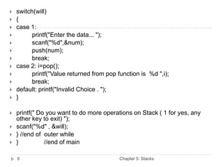    switch(will)
   {
   case 1:
         printf("Enter the data... ");
         scanf("%d",&num);
         push(num);
         break;
   case 2: i=pop();
         printf("Value returned from pop function is %d ",i);
         break;
   default: printf("Invalid Choice . ");
   }

   printf(" Do you want to do more operations on Stack ( 1 for yes, any
    other key to exit) ");
   scanf("%d" , &will);
   } //end of outer while
   }          //end of main

    9                                      Chapter 5: Stacks
 