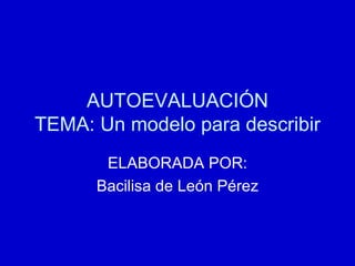 AUTOEVALUACIÓN TEMA: Un modelo para describir ELABORADA POR: Bacilisa de León Pérez 