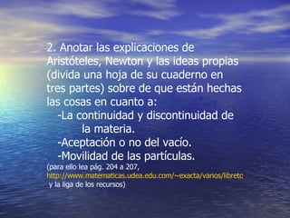 2. Anotar las explicaciones de Aristóteles, Newton y las ideas propias  (divida una hoja de su cuaderno en tres partes) sobre de que están hechas las cosas en cuanto a: -La continuidad y discontinuidad de  la materia. -Aceptación o no del vacío. -Movilidad de las partículas. (para ello lea pág. 204 a 207,  http://www.matematicas.udea.edu.com/~exacta/varios/libretos/07_siete_colores.doc  y la liga de los recursos) 
