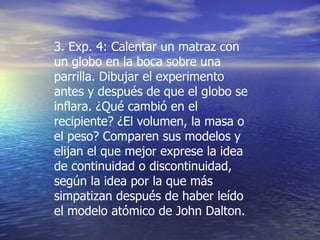 3. Exp. 4: Calentar un matraz con un globo en la boca sobre una parrilla. Dibujar el experimento antes y después de que el globo se inflara. ¿Qué cambió en el recipiente? ¿El volumen, la masa o el peso? Comparen sus modelos y elijan el que mejor exprese la idea de continuidad o discontinuidad, según la idea por la que más simpatizan después de haber leído el modelo atómico de John Dalton.  