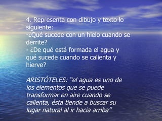 4. Representa con dibujo y texto lo siguiente: ¿Qué sucede con un hielo cuando se derrite? - ¿De qué está formada el agua y qué sucede cuando se calienta y hierve? ARISTÓTELES: “el agua es uno de los elementos que se puede transformar en aire cuando se calienta, ésta tiende a buscar su lugar natural al ir hacia arriba” 