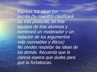 Expresa tus ideas por escrito.(tu maestro clasificará las tres posturas, en tres equipos de tres alumnos y nombrará un moderador y un redactor de los argumentos más razonables y éticos) No olvides respetar las ideas de los demás. Recuerda que la ciencia espera que dudes para que la fortalezcas. 