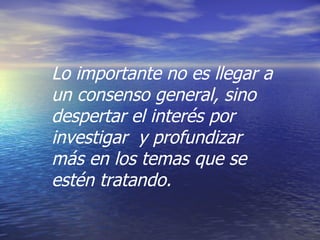 Lo importante no es llegar a un consenso general, sino despertar el interés por investigar  y profundizar más en los temas que se estén tratando. 