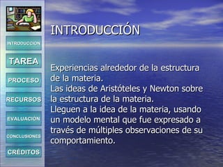 INTRODUCCIÓN Experiencias alrededor de la estructura de la materia. Las ideas de Aristóteles y Newton sobre la estructura de la materia. Lleguen a la idea de la materia, usando un modelo mental que fue expresado a través de múltiples observaciones de su comportamiento. INTRODUCCIÓN TAREA PROCESO RECURSOS EVALUACIÓN CONCLUSIONES CRÉDITOS 