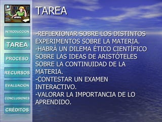 TAREA -REFLEXIONAR SOBRE LOS DISTINTOS EXPERIMENTOS SOBRE LA MATERIA. -HABRÁ UN DILEMA ÉTICO CIENTÍFICO SOBRE LAS IDEAS DE ARISTÓTELES SOBRE LA CONTINUIDAD DE LA MATERIA. -CONTESTAR UN EXAMEN INTERACTIVO. -VALORAR LA IMPORTANCIA DE LO APRENDIDO. INTRODUCCIÓN TAREA PROCESO RECURSOS EVALUACIÓN CONCLUSIONES CRÉDITOS 