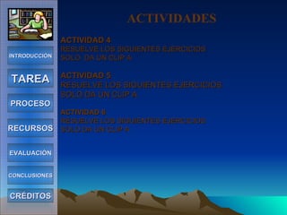 ACTIVIDAD 4 RESUELVE LOS SIGUIENTES EJERCICIOS  SOLO  DA UN CLIP A ACTIVIDAD 5 RESUELVE LOS SIGUIENTES EJERCICIOS SOLO DA UN CLIP A  ACTIVIDAD 6 RESUELVE LOS SIGUIENTES EJERCICIOS SOLO DA UN CLIP A  INTRODUCCIÓN TAREA PROCESO RECURSOS EVALUACIÓN CONCLUSIONES CRÉDITOS ACTIVIDADES 