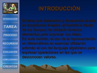 INTRODUCCIÒN   El tema que trataremos y llevaremos al aula es ecuaciones lineales, el hombre a través de los tiempos ha utilizado diversos elementos para expresar sus ideas. En este sentido, el uso de la representación en Matemáticas es esencial utilizando además el uso del lenguaje algebraico para expresar operaciones en las que se desconocen valores. INTRODUCCIÓN TAREA PROCESO RECURSOS EVALUACIÓN CONCLUSIONES CRÉDITOS 