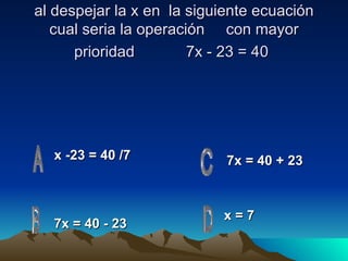 al despejar la x en  la siguiente ecuación cual seria la operación  con mayor prioridad  7x - 23 = 40   x -23 = 40 /7 x = 7 7x = 40 + 23 7x = 40 - 23 