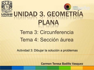 UNIDAD 3. GEOMETRÍA
PLANA
Tema 3: Circunferencia
Tema 4: Sección áurea
Actividad 3: Dibujar la solución a problemas

Carmen Teresa Badillo Vasquez

 