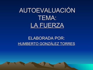 AUTOEVALUACIÓN TEMA: LA FUERZA ELABORADA POR: HUMBERTO GONZÁLEZ TORRES 