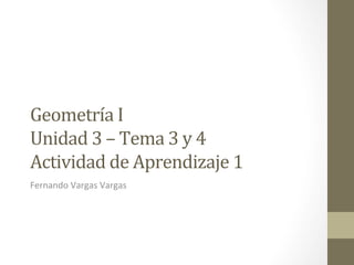 Geometría	
  I	
  	
  	
  
Unidad	
  3	
  –	
  Tema	
  3	
  y	
  4	
  	
  	
  	
  
Actividad	
  de	
  Aprendizaje	
  1	
  
Fernando	
  Vargas	
  Vargas	
  
 