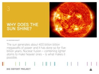 BY CHRISTOPHER CROCKETT
The sun generates about 400 billion billion
megawatts of power and it has done so for five
billion years. Nuclear fusion – combining lighter
atoms to make heavier ones – is what makes it
possible.
3
WHY DOES THE
SUN SHINE?
 