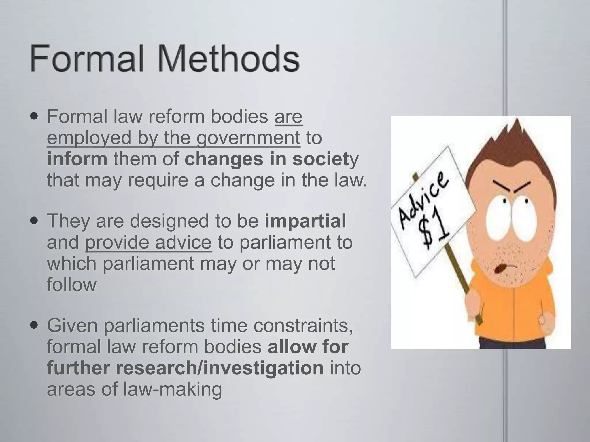  Formal law reform bodies are
employed by the government to
inform them of changes in society
that may require a change in the law.
 They are designed to be impartial
and provide advice to parliament to
which parliament may or may not
follow
 Given parliaments time constraints,
formal law reform bodies allow for
further research/investigation into
areas of law-making
 