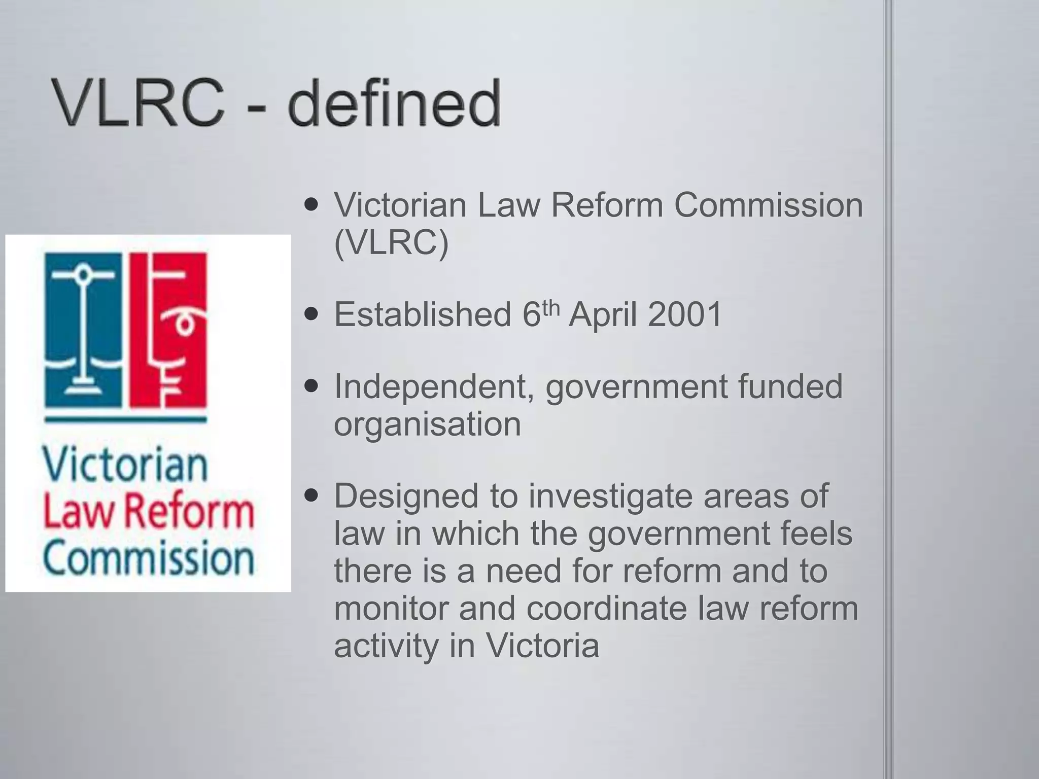  Victorian Law Reform Commission
(VLRC)
 Established 6th April 2001
 Independent, government funded
organisation
 Designed to investigate areas of
law in which the government feels
there is a need for reform and to
monitor and coordinate law reform
activity in Victoria
 