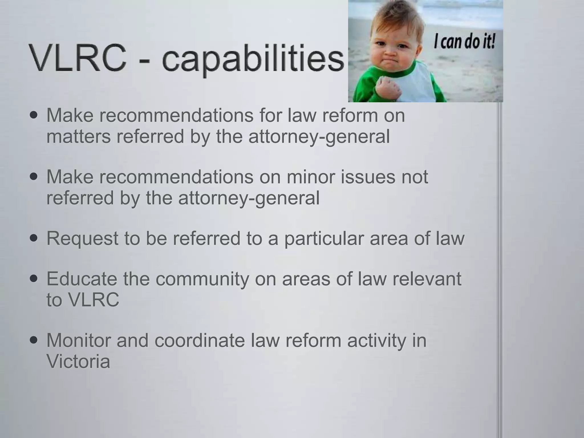  Make recommendations for law reform on
matters referred by the attorney-general
 Make recommendations on minor issues not
referred by the attorney-general
 Request to be referred to a particular area of law
 Educate the community on areas of law relevant
to VLRC
 Monitor and coordinate law reform activity in
Victoria
 