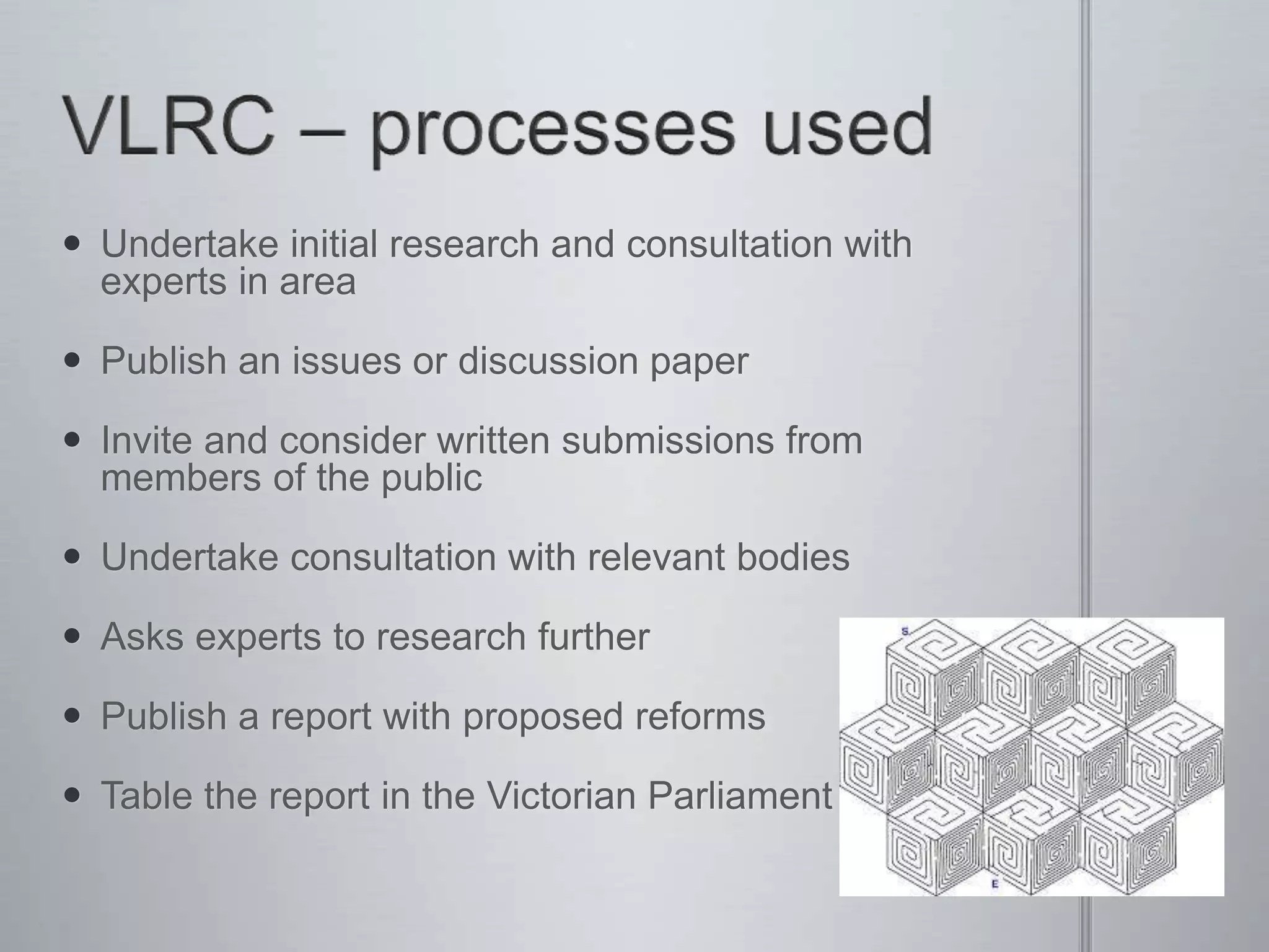  Undertake initial research and consultation with
experts in area
 Publish an issues or discussion paper
 Invite and consider written submissions from
members of the public
 Undertake consultation with relevant bodies
 Asks experts to research further
 Publish a report with proposed reforms
 Table the report in the Victorian Parliament
 